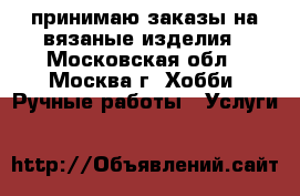 принимаю заказы на вязаные изделия - Московская обл., Москва г. Хобби. Ручные работы » Услуги   